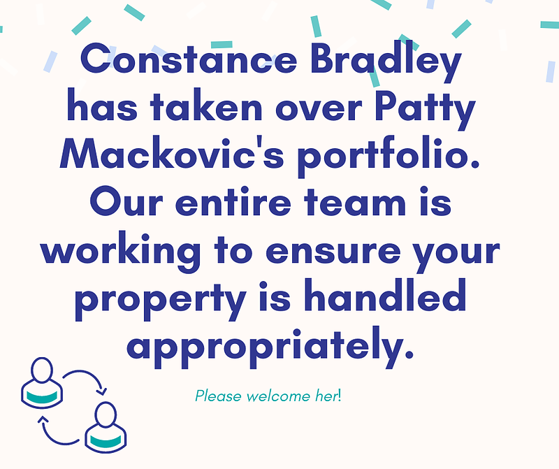 Constance Braldey has taken over Patty Mackovic's portfolio. our entire team is working
 to ensure your property is handled appropriately.